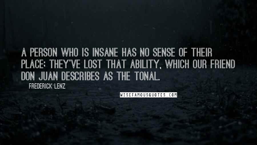 Frederick Lenz Quotes: A person who is insane has no sense of their place; they've lost that ability, which our friend don Juan describes as the tonal.