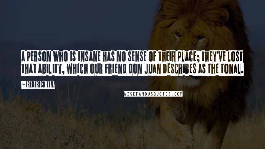 Frederick Lenz Quotes: A person who is insane has no sense of their place; they've lost that ability, which our friend don Juan describes as the tonal.