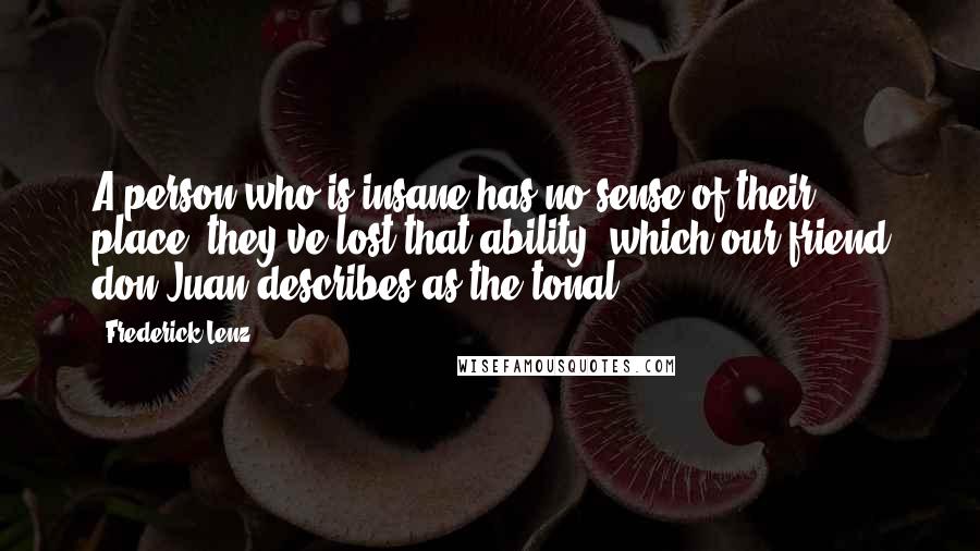 Frederick Lenz Quotes: A person who is insane has no sense of their place; they've lost that ability, which our friend don Juan describes as the tonal.