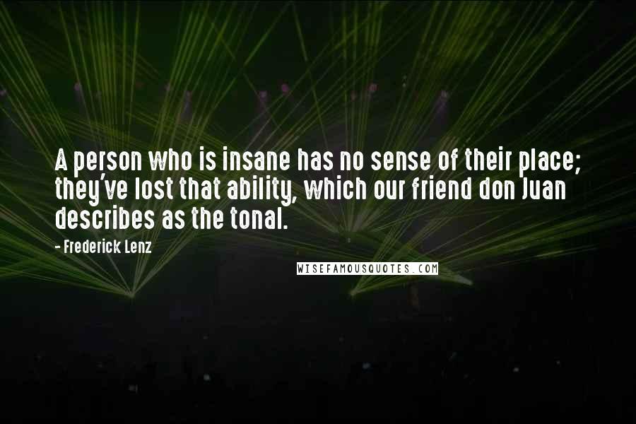 Frederick Lenz Quotes: A person who is insane has no sense of their place; they've lost that ability, which our friend don Juan describes as the tonal.