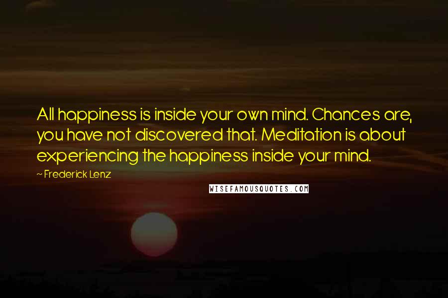 Frederick Lenz Quotes: All happiness is inside your own mind. Chances are, you have not discovered that. Meditation is about experiencing the happiness inside your mind.