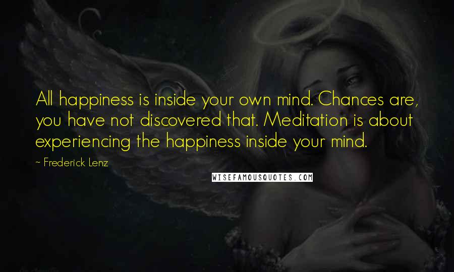 Frederick Lenz Quotes: All happiness is inside your own mind. Chances are, you have not discovered that. Meditation is about experiencing the happiness inside your mind.