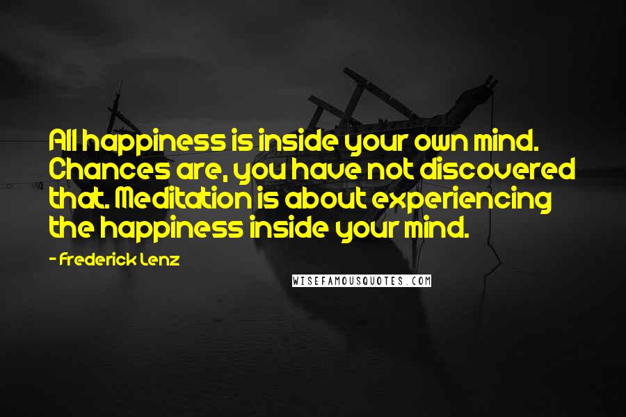 Frederick Lenz Quotes: All happiness is inside your own mind. Chances are, you have not discovered that. Meditation is about experiencing the happiness inside your mind.