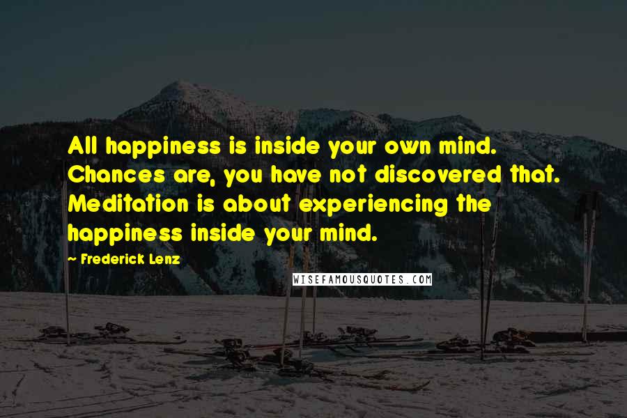 Frederick Lenz Quotes: All happiness is inside your own mind. Chances are, you have not discovered that. Meditation is about experiencing the happiness inside your mind.