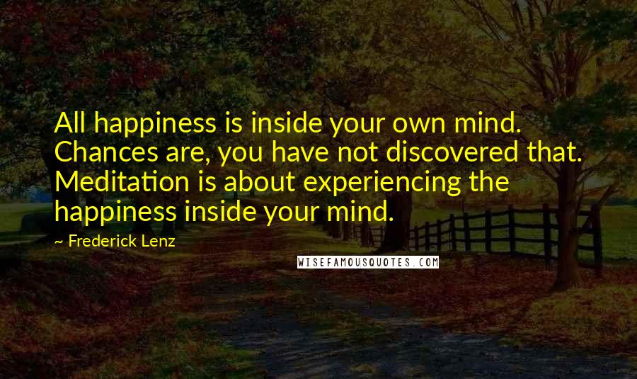 Frederick Lenz Quotes: All happiness is inside your own mind. Chances are, you have not discovered that. Meditation is about experiencing the happiness inside your mind.