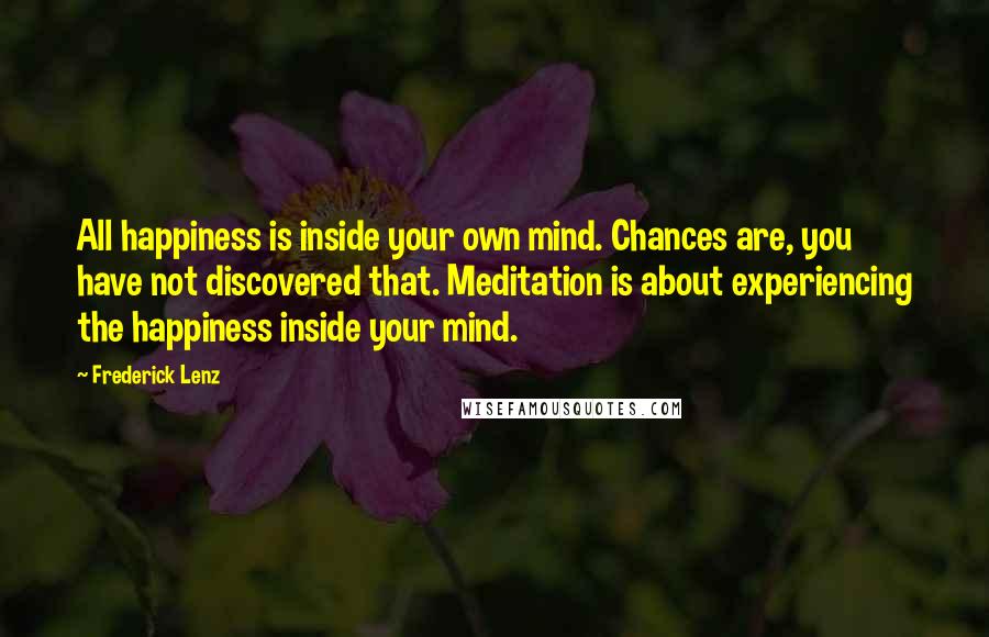 Frederick Lenz Quotes: All happiness is inside your own mind. Chances are, you have not discovered that. Meditation is about experiencing the happiness inside your mind.