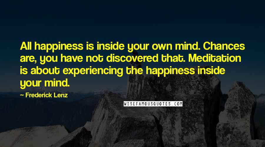 Frederick Lenz Quotes: All happiness is inside your own mind. Chances are, you have not discovered that. Meditation is about experiencing the happiness inside your mind.