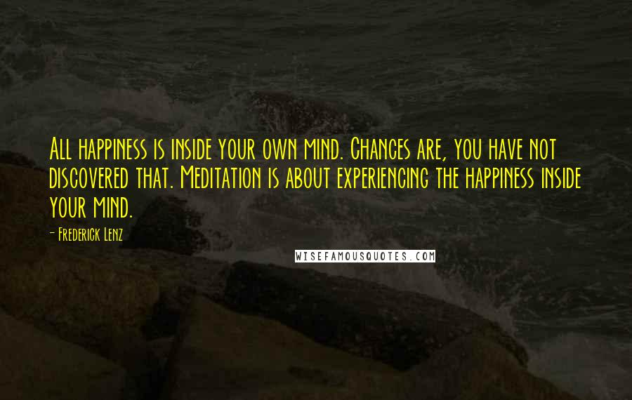 Frederick Lenz Quotes: All happiness is inside your own mind. Chances are, you have not discovered that. Meditation is about experiencing the happiness inside your mind.