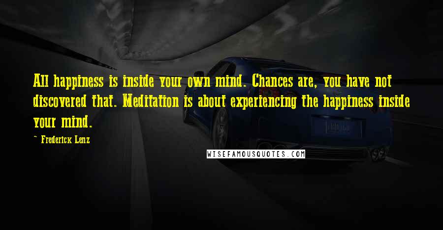 Frederick Lenz Quotes: All happiness is inside your own mind. Chances are, you have not discovered that. Meditation is about experiencing the happiness inside your mind.