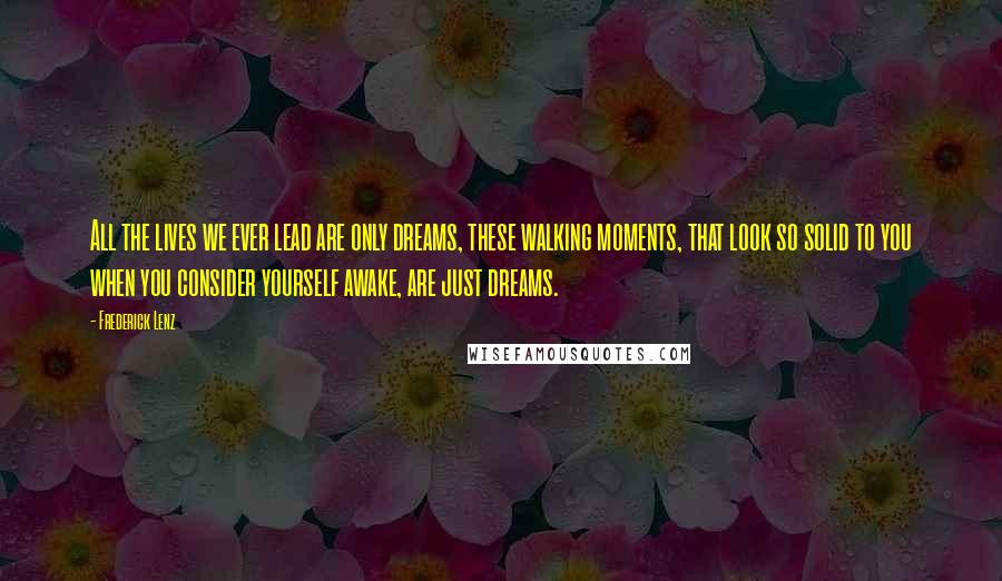 Frederick Lenz Quotes: All the lives we ever lead are only dreams, these walking moments, that look so solid to you when you consider yourself awake, are just dreams.