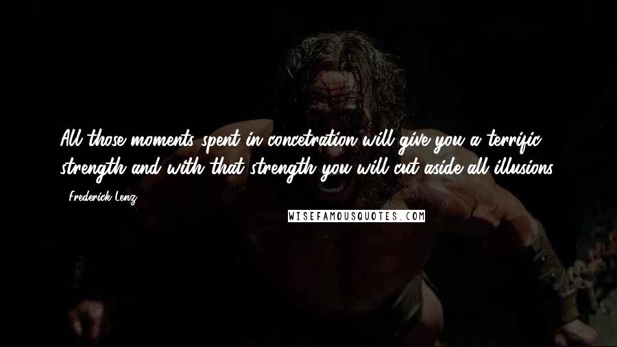 Frederick Lenz Quotes: All those moments spent in concetration will give you a terrific strength and with that strength you will cut aside all illusions.