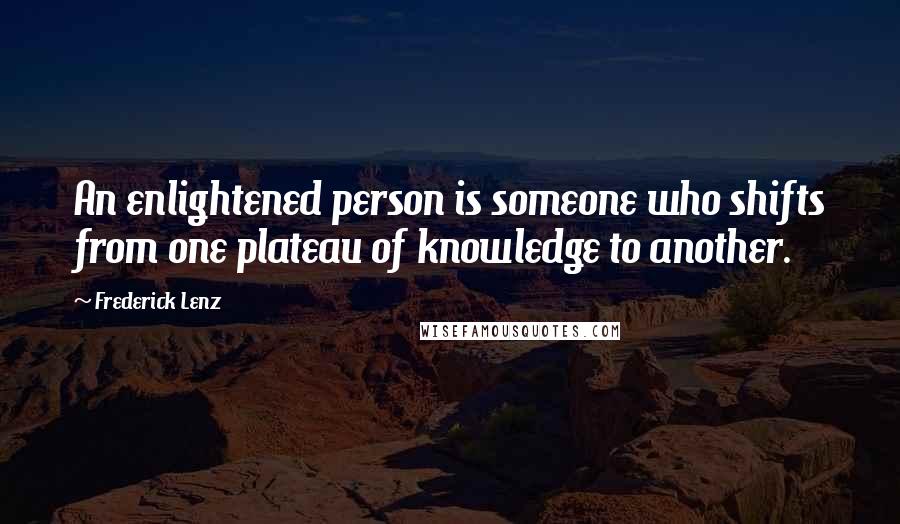 Frederick Lenz Quotes: An enlightened person is someone who shifts from one plateau of knowledge to another.