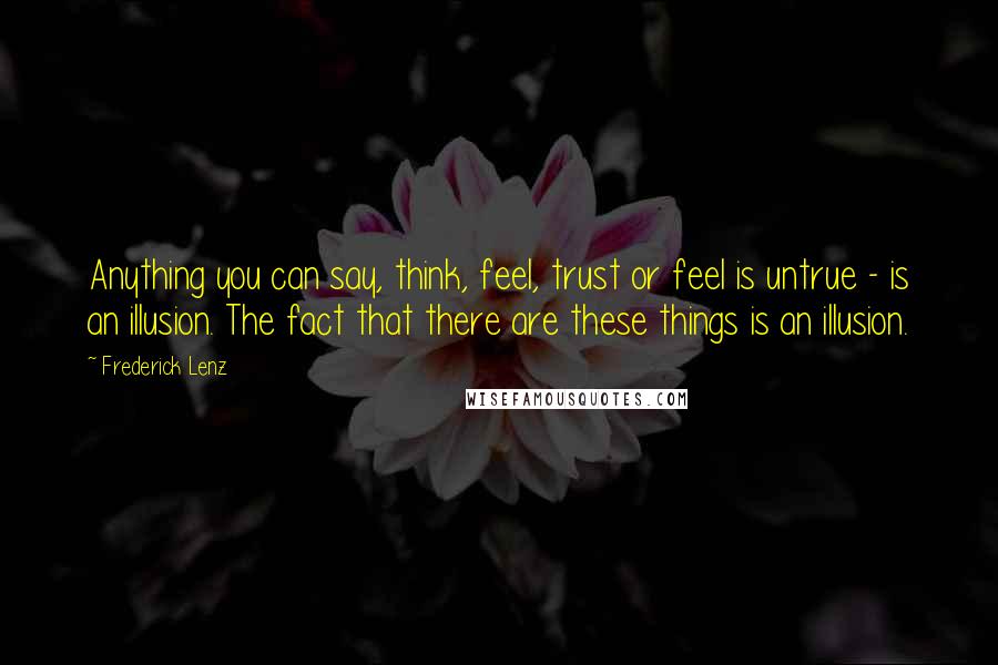 Frederick Lenz Quotes: Anything you can say, think, feel, trust or feel is untrue - is an illusion. The fact that there are these things is an illusion.
