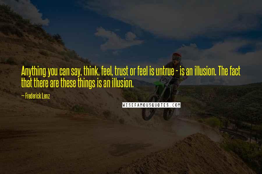 Frederick Lenz Quotes: Anything you can say, think, feel, trust or feel is untrue - is an illusion. The fact that there are these things is an illusion.