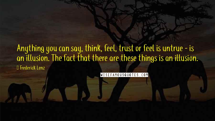 Frederick Lenz Quotes: Anything you can say, think, feel, trust or feel is untrue - is an illusion. The fact that there are these things is an illusion.
