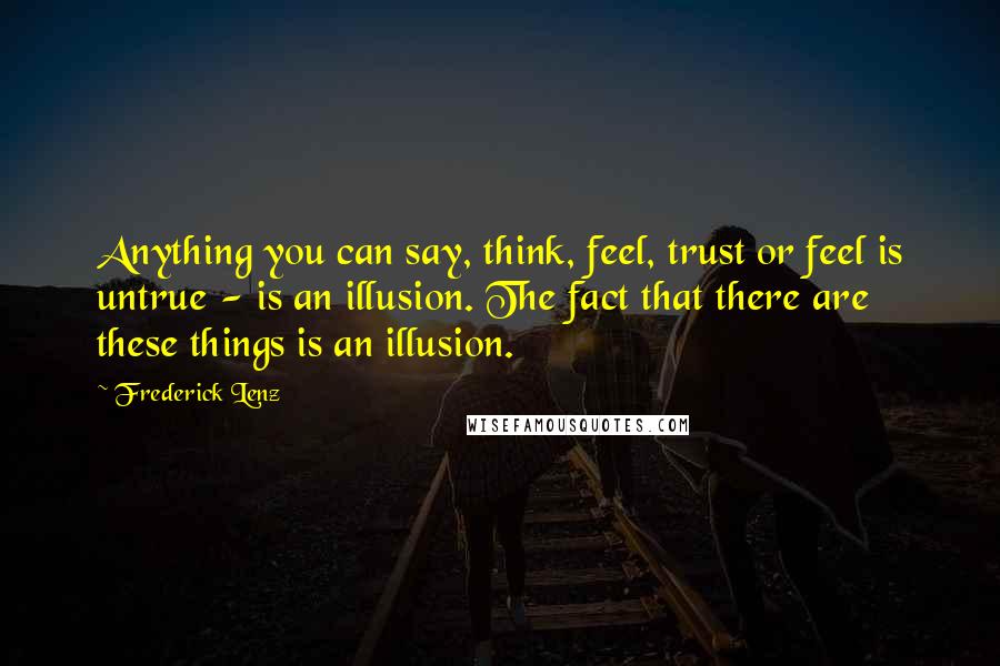 Frederick Lenz Quotes: Anything you can say, think, feel, trust or feel is untrue - is an illusion. The fact that there are these things is an illusion.
