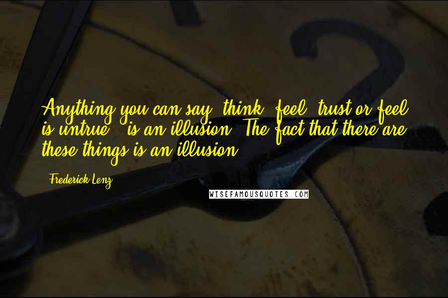 Frederick Lenz Quotes: Anything you can say, think, feel, trust or feel is untrue - is an illusion. The fact that there are these things is an illusion.