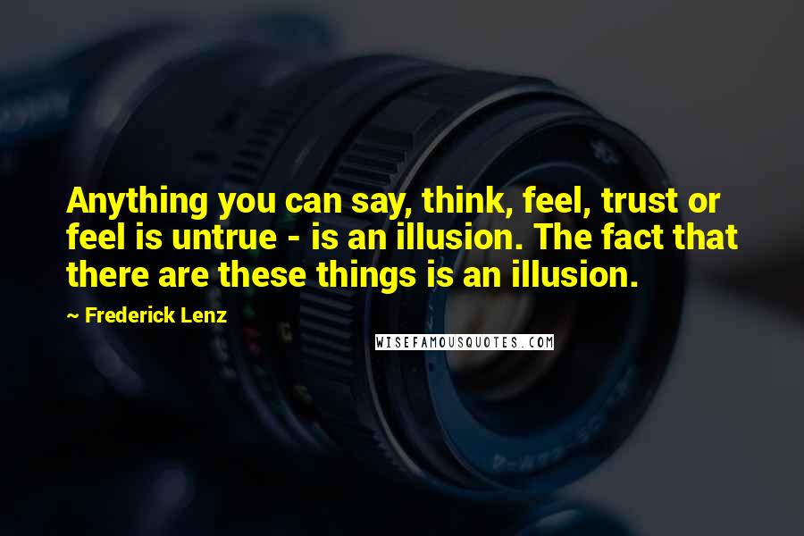Frederick Lenz Quotes: Anything you can say, think, feel, trust or feel is untrue - is an illusion. The fact that there are these things is an illusion.