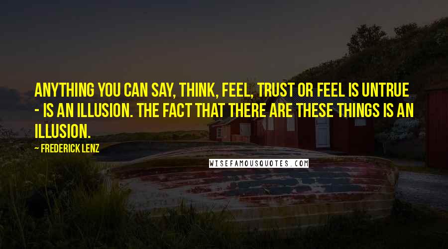 Frederick Lenz Quotes: Anything you can say, think, feel, trust or feel is untrue - is an illusion. The fact that there are these things is an illusion.
