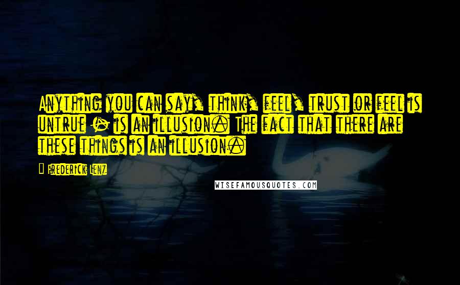 Frederick Lenz Quotes: Anything you can say, think, feel, trust or feel is untrue - is an illusion. The fact that there are these things is an illusion.