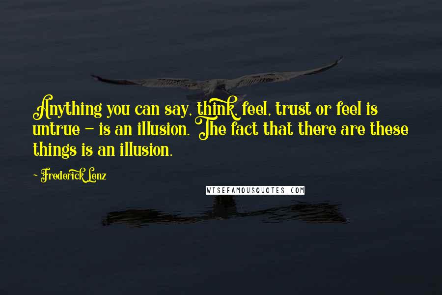 Frederick Lenz Quotes: Anything you can say, think, feel, trust or feel is untrue - is an illusion. The fact that there are these things is an illusion.