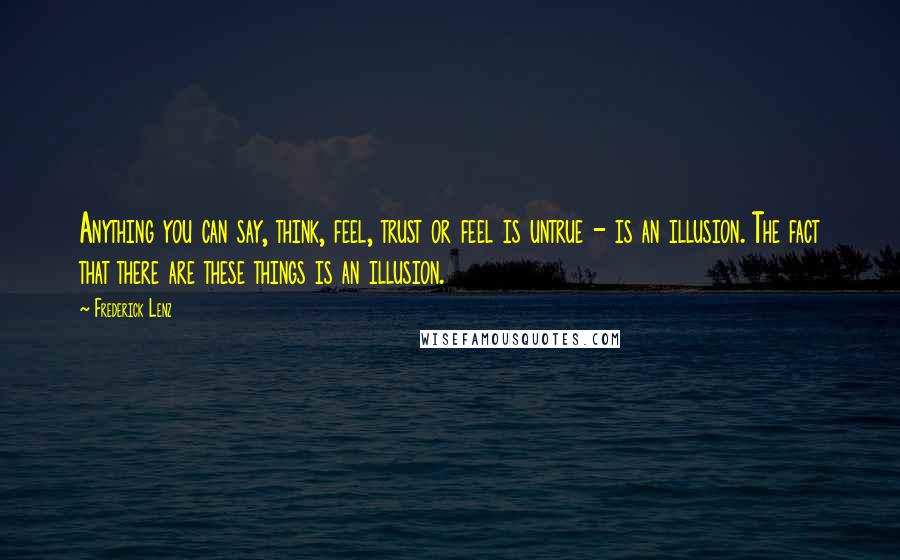 Frederick Lenz Quotes: Anything you can say, think, feel, trust or feel is untrue - is an illusion. The fact that there are these things is an illusion.