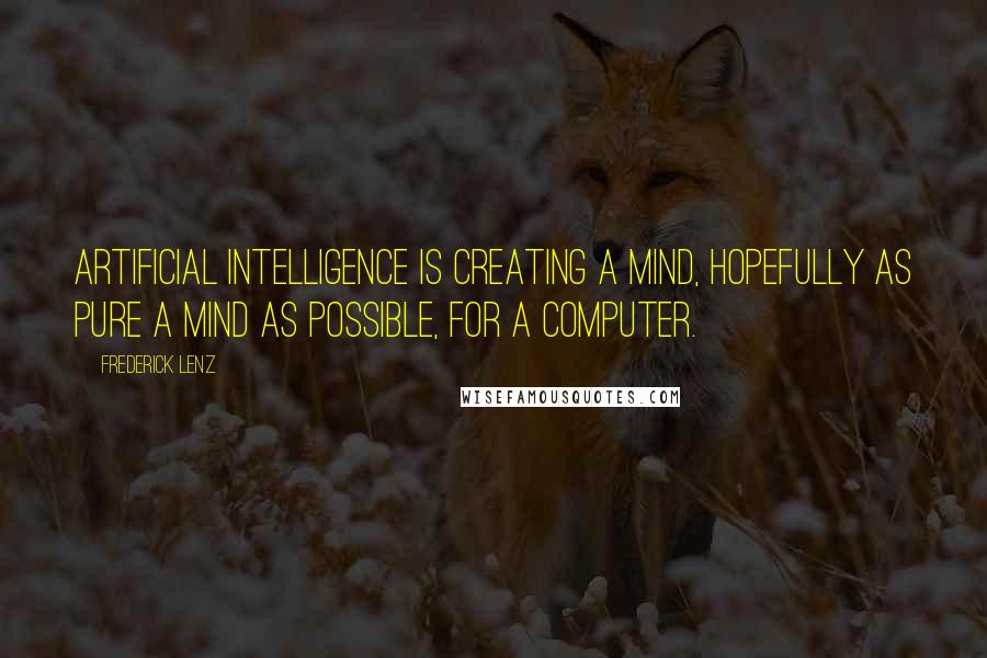 Frederick Lenz Quotes: Artificial Intelligence is creating a mind, hopefully as pure a mind as possible, for a computer.