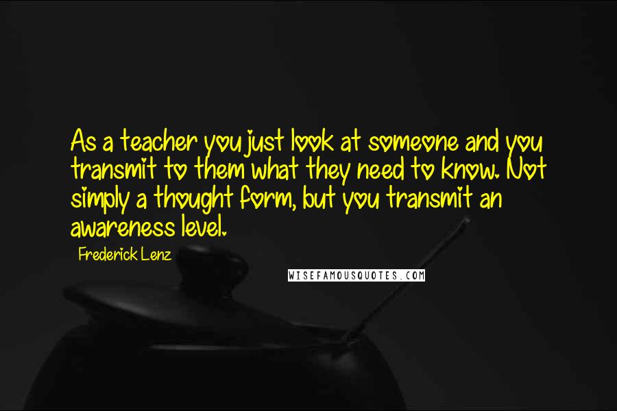 Frederick Lenz Quotes: As a teacher you just look at someone and you transmit to them what they need to know. Not simply a thought form, but you transmit an awareness level.
