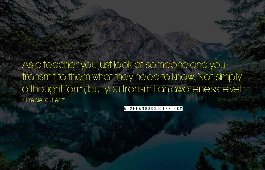 Frederick Lenz Quotes: As a teacher you just look at someone and you transmit to them what they need to know. Not simply a thought form, but you transmit an awareness level.