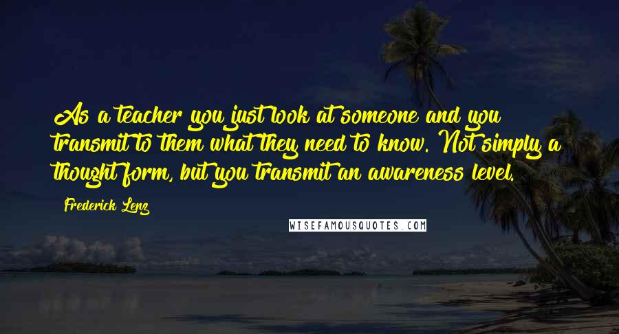 Frederick Lenz Quotes: As a teacher you just look at someone and you transmit to them what they need to know. Not simply a thought form, but you transmit an awareness level.