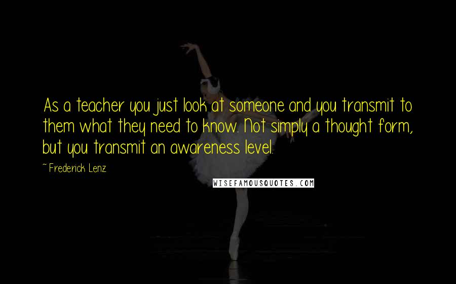 Frederick Lenz Quotes: As a teacher you just look at someone and you transmit to them what they need to know. Not simply a thought form, but you transmit an awareness level.