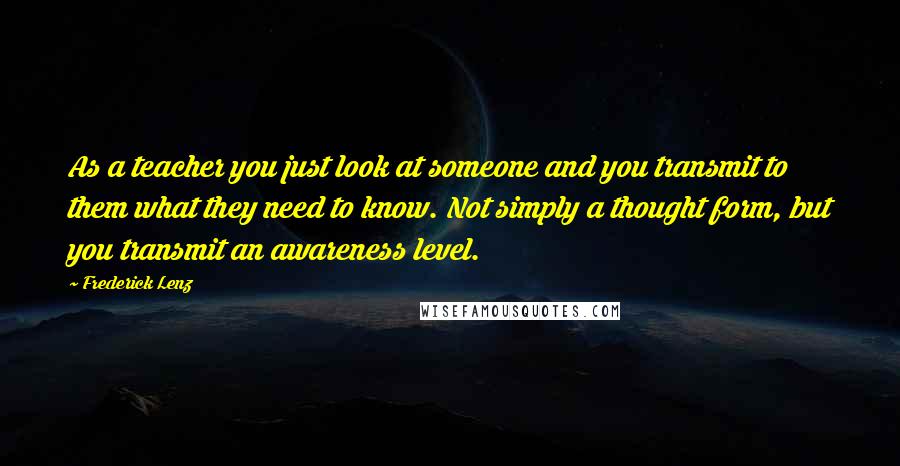 Frederick Lenz Quotes: As a teacher you just look at someone and you transmit to them what they need to know. Not simply a thought form, but you transmit an awareness level.