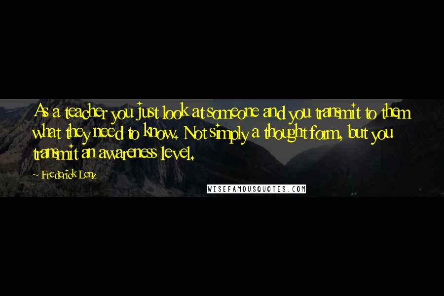 Frederick Lenz Quotes: As a teacher you just look at someone and you transmit to them what they need to know. Not simply a thought form, but you transmit an awareness level.
