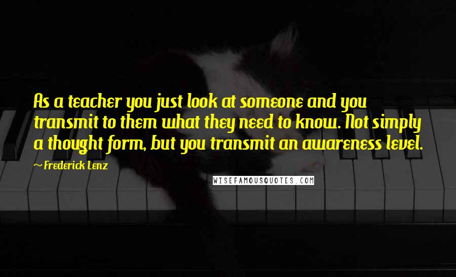 Frederick Lenz Quotes: As a teacher you just look at someone and you transmit to them what they need to know. Not simply a thought form, but you transmit an awareness level.