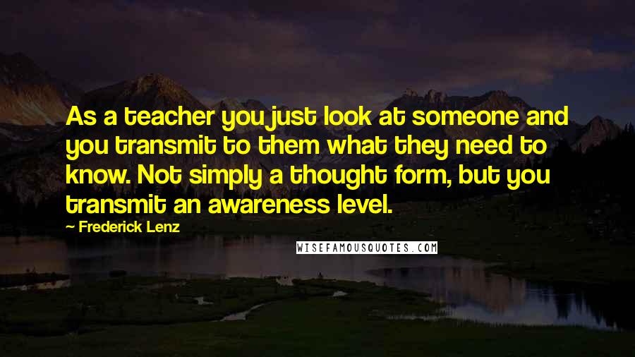Frederick Lenz Quotes: As a teacher you just look at someone and you transmit to them what they need to know. Not simply a thought form, but you transmit an awareness level.