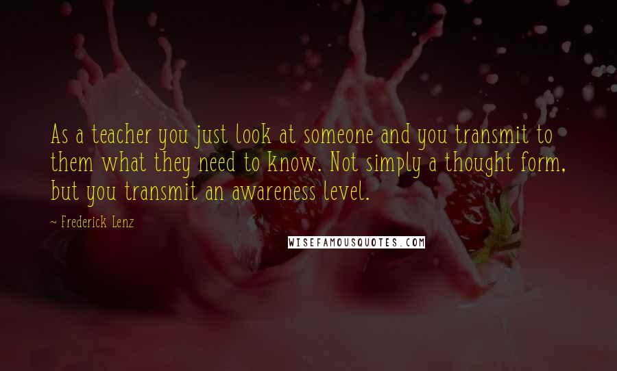 Frederick Lenz Quotes: As a teacher you just look at someone and you transmit to them what they need to know. Not simply a thought form, but you transmit an awareness level.