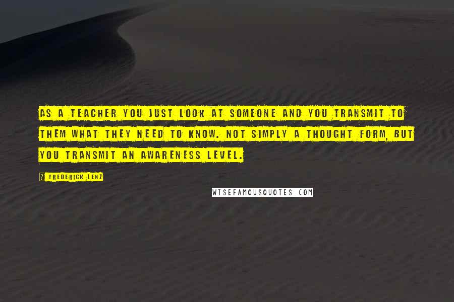 Frederick Lenz Quotes: As a teacher you just look at someone and you transmit to them what they need to know. Not simply a thought form, but you transmit an awareness level.