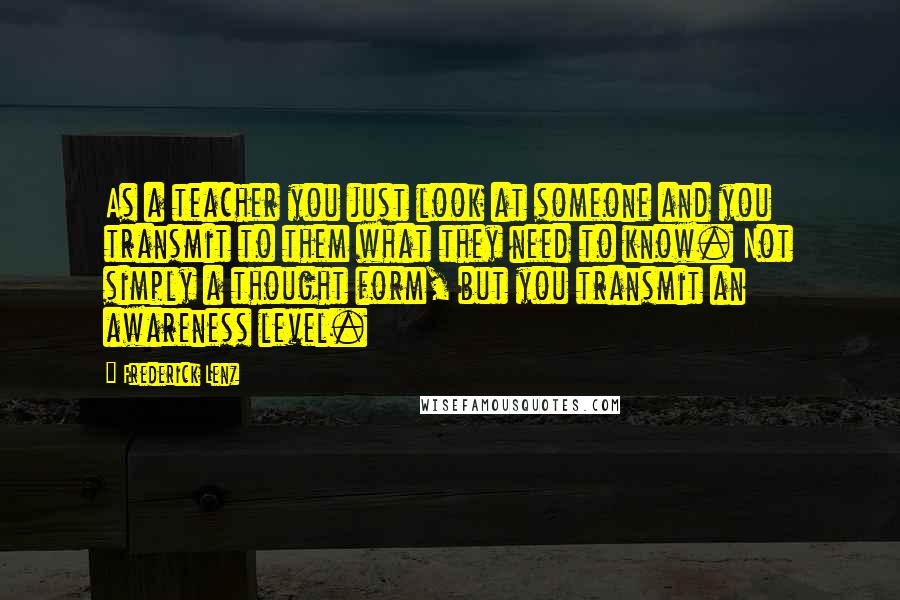 Frederick Lenz Quotes: As a teacher you just look at someone and you transmit to them what they need to know. Not simply a thought form, but you transmit an awareness level.