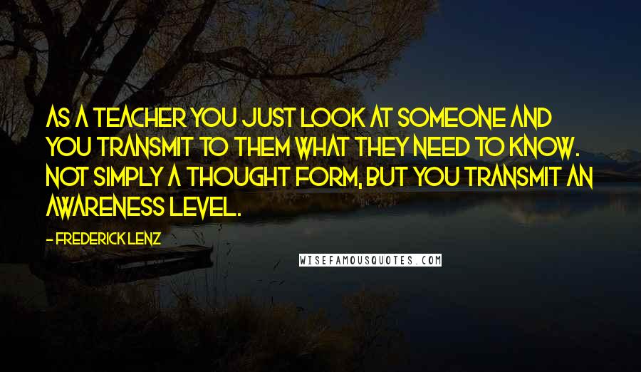Frederick Lenz Quotes: As a teacher you just look at someone and you transmit to them what they need to know. Not simply a thought form, but you transmit an awareness level.