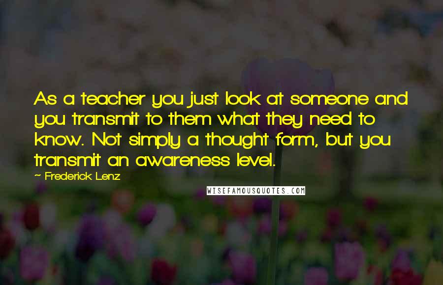 Frederick Lenz Quotes: As a teacher you just look at someone and you transmit to them what they need to know. Not simply a thought form, but you transmit an awareness level.