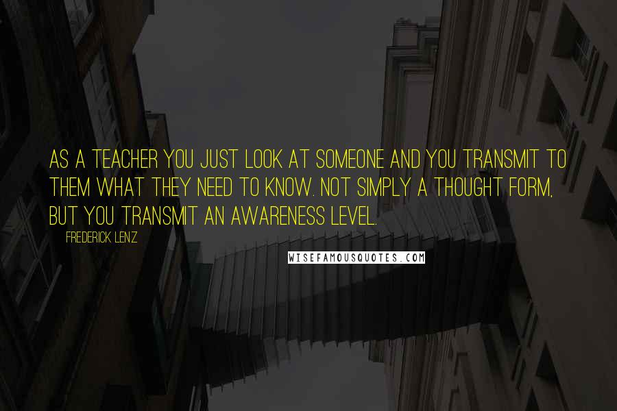 Frederick Lenz Quotes: As a teacher you just look at someone and you transmit to them what they need to know. Not simply a thought form, but you transmit an awareness level.