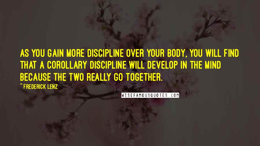 Frederick Lenz Quotes: As you gain more discipline over your body, you will find that a corollary discipline will develop in the mind because the two really go together.