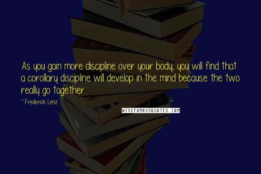 Frederick Lenz Quotes: As you gain more discipline over your body, you will find that a corollary discipline will develop in the mind because the two really go together.