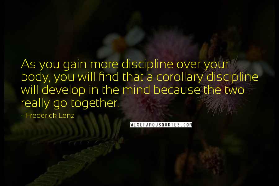 Frederick Lenz Quotes: As you gain more discipline over your body, you will find that a corollary discipline will develop in the mind because the two really go together.