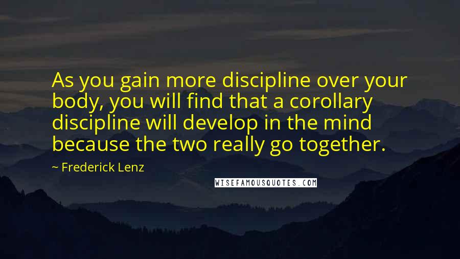 Frederick Lenz Quotes: As you gain more discipline over your body, you will find that a corollary discipline will develop in the mind because the two really go together.