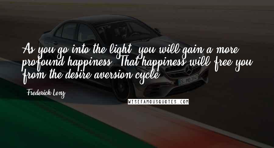 Frederick Lenz Quotes: As you go into the light, you will gain a more profound happiness. That happiness will free you from the desire-aversion cycle.