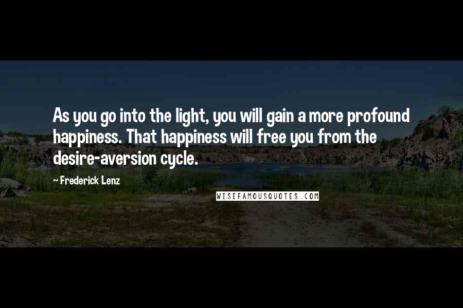 Frederick Lenz Quotes: As you go into the light, you will gain a more profound happiness. That happiness will free you from the desire-aversion cycle.