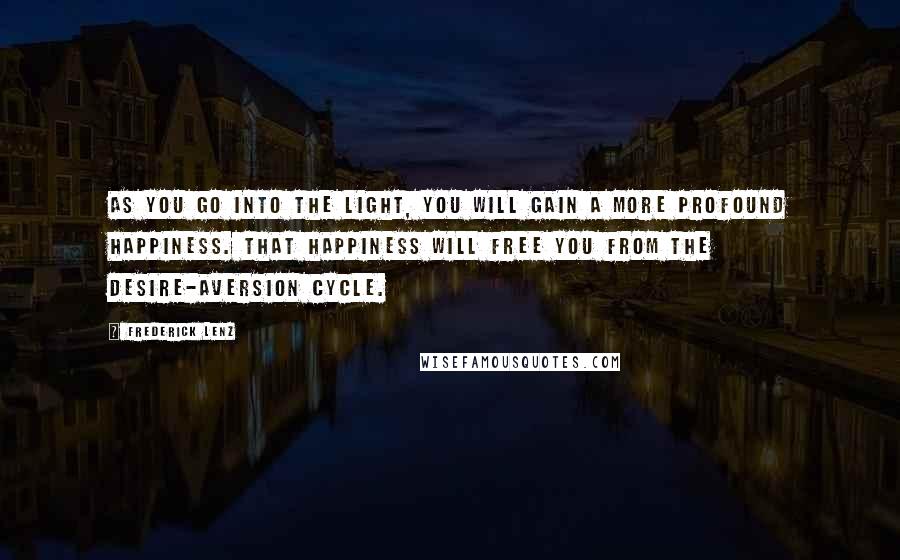 Frederick Lenz Quotes: As you go into the light, you will gain a more profound happiness. That happiness will free you from the desire-aversion cycle.