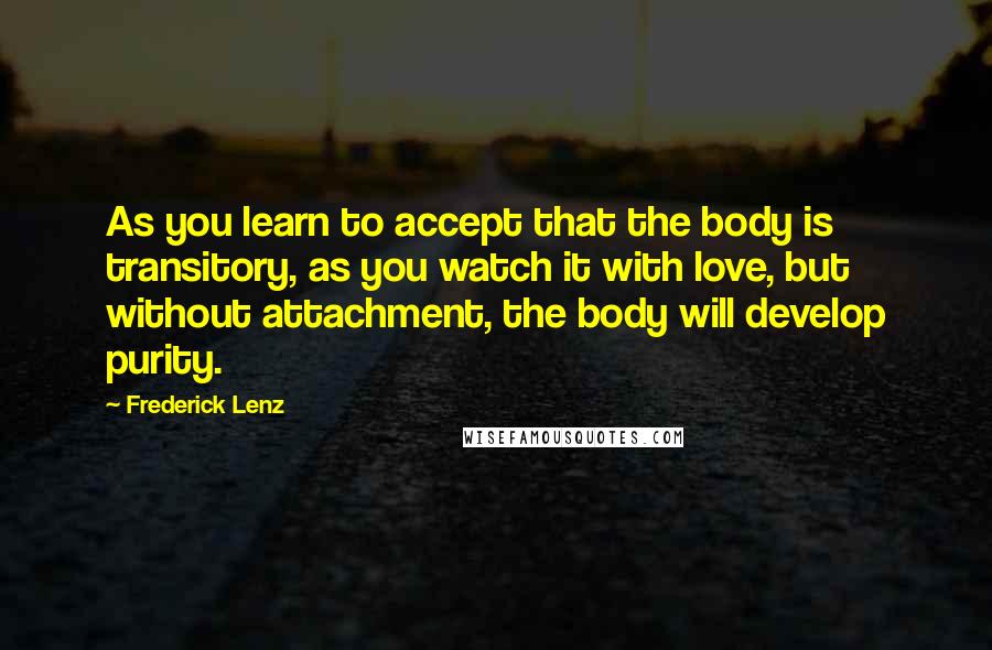 Frederick Lenz Quotes: As you learn to accept that the body is transitory, as you watch it with love, but without attachment, the body will develop purity.