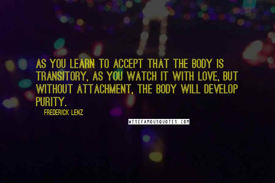 Frederick Lenz Quotes: As you learn to accept that the body is transitory, as you watch it with love, but without attachment, the body will develop purity.